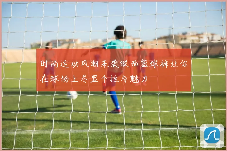 时尚运动风潮来袭缎面篮球裤让你在球场上尽显个性与魅力