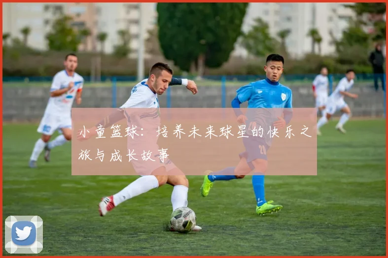 小童篮球：培养未来球星的快乐之旅与成长故事