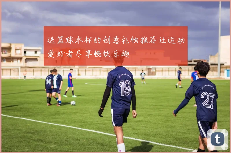 送篮球水杯的创意礼物推荐让运动爱好者尽享畅饮乐趣