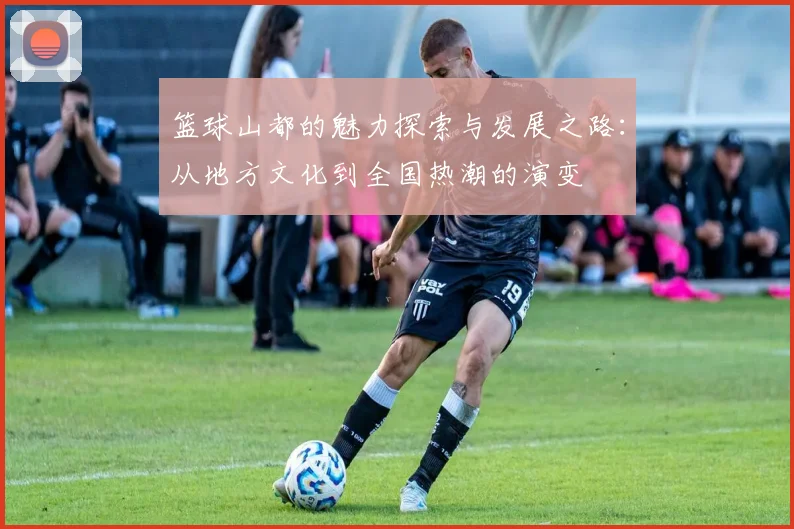 篮球山都的魅力探索与发展之路:从地方文化到全国热潮的演变