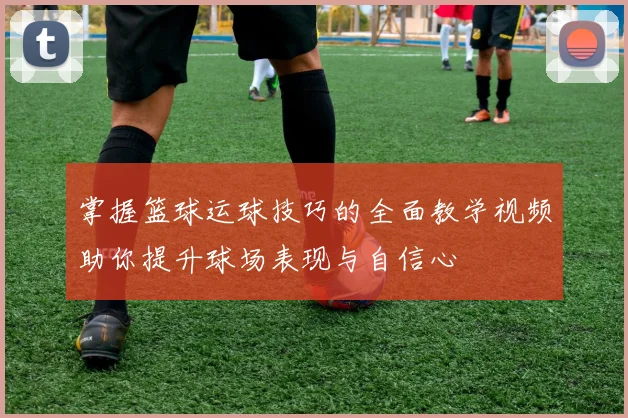 掌握篮球运球技巧的全面教学视频助你提升球场表现与自信心