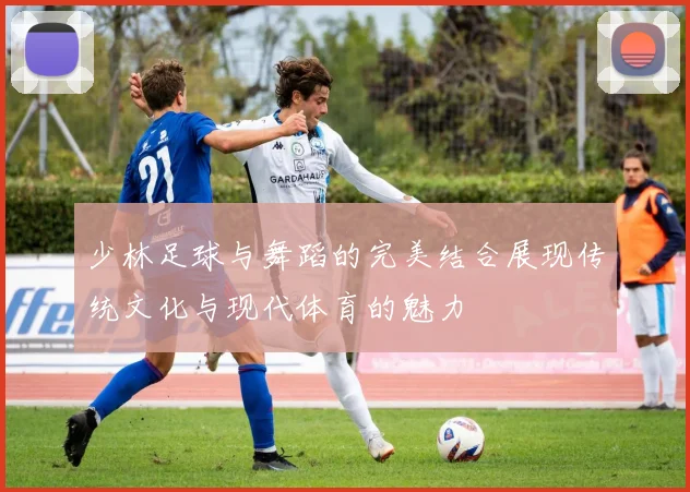 少林足球与舞蹈的完美结合展现传统文化与现代体育的魅力