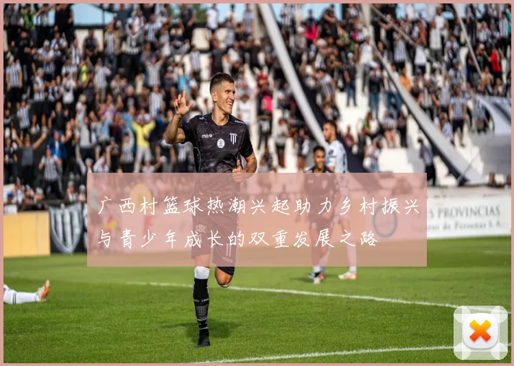 广西村篮球热潮兴起助力乡村振兴与青少年成长的双重发展之路