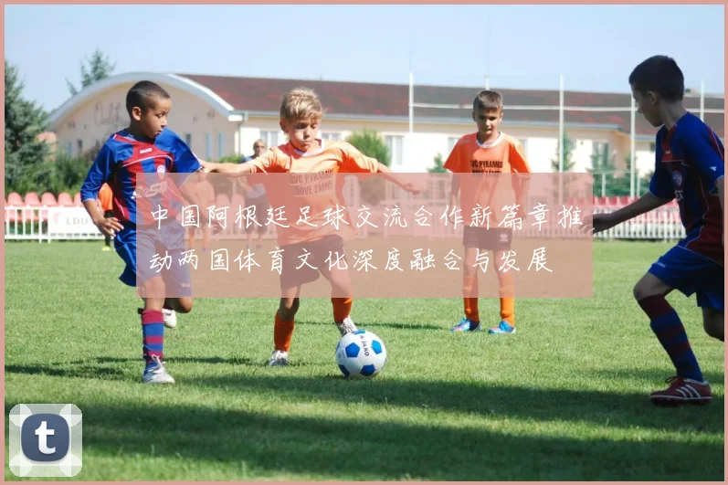中国阿根廷足球交流合作新篇章推动两国体育文化深度融合与发展